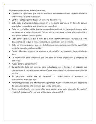 Algunas características de la información:
 Contiene un significado que, una vez analizado de manera crítica es capaz de modificar
una conducta o toma de decisión.
 Contiene datos organizados en un contexto determinado.
 Debe estar al alcance de las personas en el momento oportuno a fin de poder aclarar
una duda o responder a una situación en específico.
 Debe ser confiable o válida, de esta manera el contenido de los datos tendrá mayor valor
para el receptor de la información. En los casos en los que se obtiene información falsa,
esta pierde toda su utilidad y valor.
 Debe ser de utilidad, ya que a partir de la misma serán formuladas respuestas o toma
de acciones por lo que el individuo cambiará su relación con el entorno.
 Debe ser precisa, exponer todos los detalles necesarios para comprender su significado
según la naturaleza del contenido.
 Existen diferentes maneras de procesar la información y su contenido dependiendo del
área.
 La información está compuesta por una serie de datos organizados y cargados de
contenido.
 Puede generar conocimiento.
 Su contenido debe ser vigente, estar actualizada en el tiempo y el espacio que
concierne, de lo contrario puede que no ofrezca ningún aporte a nuestros conocimientos
previos.
 Su propósito puede ser el de reducir la incertidumbre o aumentar el
conocimiento acerca de algo.
 Tener mayor acceso a la información no garantiza mayor conocimiento, eso dependerá
del valor, la vigencia y lo confiable que sea su contenido.
 Tiene su significado, representa algo para alguien y su valor depende de ¿quién?,
¿cuándo?, ¿para qué? y ¿por qué utilizará esa información?
 