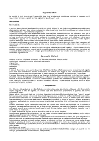 Rapporti tra le fonti
La pluralità di fonti, e comunque l'inesauribilità della fonte singolarmente considerata, comporta la necessità che i
rapporti tra le fonti siano regolati. I principi regolatori di questi rapporti sono:
l'abrogabilità
l'irretroattività
Il principio dell'abrogabilità delle fonti comporta che una norma prodotta da una fonte non può essere dichiarata sottratta
all'abrogazione ad opera delle future manifestazioni della stessa fonte, essendo impossibile per un potere attribuirsi
un'efficacia che esso originariamente non possiede.
Al principio di abrogabilità fanno eccezione le norme poste da poteri normativi conclusi e non rinnovabili, ossia, per il
nostro ordinamento, la forma repubblicana, derivante dal referendum istituzionale del 2 giugno 1946, e la Costituzione
nel suo complesso, derivante dal potere costituente. A questo riguardo si deve però sottolineare come siano
immodificabili, appunto per esaurimento della fonte, le determinazioni fondamentali ed essenziali, mentre il potere
costituito di revisione costituzionale può modificare le regole applicative di queste determinazioni.
L'abrogazione può essere espressa, tacita o implicita e, in quanto «frammento di norma», i suoi effetti consistono nel
circoscrivere nel tempo l'efficacia regolativa della norma abrogata dal momento dell'entrata in vigore della norma
abrogatrice.
Per il principio di irretroattività, la norma non dispone che per l'avvenire (art.11 delle Preleggi). Questo principio, pur non
essendo costituzionalizzato ed essendo quindi derogabile da parte del legislatore ordinario, costituisce comunque, ad
avviso della Corte costituzionale, un principio generale dell'ordinamento, le cui deroghe sono quindi sottoposte ad un
sindacato di ragionevolezza.
La gerarchia delle fonti
I rapporti tra le fonti, considerati in base alla loro posizione sistematica, possono essere:
costituzionali; comunitarie; primarie; subprimarie; secondarie.
di gerarchia;
di competenza;
cronologico.
specialità
Il rapporto di gerarchia, conseguenza dei principi dello Stato di diritto e della loro espansione, si sostanzia nella legalità
(ossia nella non contraddizione dell'atto sublegislativo nei confronti della legge) e nella costituzionalità (anch'essa
consistente soprattutto nella non contraddizione, in questo caso dell'atto legislativo nei confronti della Costituzione).
Il rapporto di competenza, invece, attiene ad una situazione di distribuzione orizzontale delle fonti, che si ha in ipotesi di
pluralità di processi di integrazione politica (si pensi, per l'ordinamento italiano, ai processi europeo, statale e regionale).
Inoltre è di importanza rilevante l'adozione di un terzo criterio, qualora vi sia contraddizione tra fonti omogenee (pari
grado gerarchico, uguale competenza): il criterio cronologico, secondo il quale la legge successiva abroga la legge
precedente che risulti in contrasto.
L'interpretazione
Con il termine interpretazione si indica l'attività, eminentemente pratica, consistente nel trovare nell'ordinamento la
regola adeguata al fatto da regolare, di passare cioè dalla disposizione (ordinamento in potenza) alla norma
(ordinamento in atto).
Questa attività è disciplinata dagli artt. 12-14 delle disposizioni preliminari al Codice civile (così dette Preleggi), le quali
hanno una duplice valenza: nei momenti statici, infatti, agiscono come un limite nei confronti dell'attività interpretativa,
per trasformarsi in strumenti che la ampliano in momenti di dinamismo sociale. Tuttavia, si ritiene in parte della dottrina
che le Preleggi non abbiano una reale efficacia positiva nell'ordinamento in quanto si limitano a recepire e fissare in
disposizioni quelle attività che sarebbero comunque compiute dagli operatori del diritto nell'interpretare le disposizioni di
legge.
Esistono, innanzi tutto, regole sull'interpretazione poste al di fuori del diritto positivo, che valgono per tutti, ivi compreso il
legislatore (nell'applicare la legge non si può ad essa attribuire altro senso che quello fatto palese dal significato proprio
delle parole secondo la connessione di esse), ossia le regole di interpretazione proprie dell'istituzione linguistica in cui è
scritto il testo da interpretare.
Ad esse si affiancano le seguenti tecniche, adottate di fronte ad una lacuna normativa:
l'intenzione del legislatore (la così detta ratio, che può essere soggettiva, ossia l'intenzione del legislatore storico, ovvero
oggettiva, ossia l'intenzione del legislatore storicizzato);
l'interpretazione sistematica, con una norma singola inserita in un sistema normativo unitario, nel quale il significato di
essa può arricchirsi (e si avrà un'interpretazione estensiva) oppure restringersi (e si avrà un'interpretazione restrittiva);
l'interpretazione analogica, che può adottarsi qualora un interprete non trovi nel sistema una norma adatta al caso
pratico, e quindi dovrà trovarne una mediante un processo analogico: o tra norme che regolano casi simili, o che
regolano materie analoghe (quest'ultima, tuttavia, è tassativamente esclusa dal novero delle opzioni per l'interprete del
diritto penale);
la costruzione di principi.
In conclusione le analogie possono essere di tipo: analogia Legis (fatti simili ad altri fatti) o analogia Iuris (quando non c’è
analogia, quindi l’interprete ricava una norma dal legislatore).
 