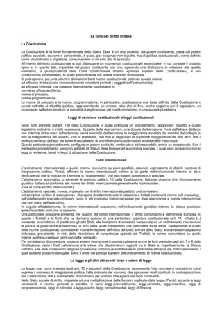 Le fonti del diritto in Italia
La Costituzione
La Costituzione è la fonte fondamentale dello Stato. Essa è un atto prodotto dal potere costituente, ossia dal potere
politico assoluto, sovrano e concentrato, il quale, per esigenze non logiche, ma di politica costituzionale, viene definito
come straordinario e irripetibile, consumandosi in un solo atto di esercizio.
All'interno del testo costituzionale si può distinguere un «contenuto costituzionale essenziale», in cui consiste il prodotto
tipico e, in quanto tale, irripetibile del potere costituente (ciò che, operando una distinzione in relazione alla qualità
normativa, la giurisprudenza della Corte costituzionale chiama «principi supremi della Costituzione»), e una
«costituzione strumentale», la quale è modificabile dal potere costituito di revisione.
Si può operare, poi, una ulteriore distinzione tra le norme costituzionali, potendo queste essere:
ad efficacia diretta (ossia immediatamente vincolanti per tutti i soggetti dell'ordinamento);
ad efficacia indiretta, che possono ulteriormente suddividersi in:
norme ad efficacia differita;
norme di principio;
norme programmatiche.
Le norme di principio e le norme programmatiche, in particolare, costituiscono una base definita dalla Costituzione e
perciò sottratta al dibattito politico, rappresentando un vincolo, oltre che di fine, anche negativo per il legislatore, ed
incarnando nella loro struttura le modalità di esplicazione del costituzionalismo in una società pluralistica.
Leggi di revisione costituzionale e leggi costituzionali
Sono fonti previste dall'art. 138 della Costituzione, il quale prefigura un procedimento "aggravato" rispetto a quello
legislativo ordinario: è infatti necessaria, da parte delle due camere, una doppia deliberazione, l'una dall'altra a distanza
non inferiore di tre mesi, richiedendosi per la seconda deliberazione la maggioranza assoluta dei membri del collegio (e
non la maggioranza dei votanti), con la possibilità, ove non si raggiunga la superiore maggioranza dei due terzi, che il
perfezionamento dell'atto sia subordinato all'esito di un referendum confermativo a tutela delle minoranze.
Questo particolare procedimento configura un potere costituito, continuativo ed inesauribile, anche se eccezionale. Con il
medesimo procedimento, vengono adottati gli Statuti delle Regioni ad autonomia speciale, i quali però consistono non in
leggi di revisione, bensì in leggi di attuazione della Costituzione.
Fonti internazionali
L'ordinamento internazionale e quello interno convivono su piani paralleli, essendo espressione di distinti processi di
integrazione politica. Perciò, affinché le norme internazionali entrino a far parte dell'ordinamento interno, si deve
verificare ciò che si indica con il termine di "adattamento", che può essere automatico o speciale.
L'adattamento automatico o generale è previsto dall'art. 10 della Costituzione, laddove dispone che «l'ordinamento
giuridico italiano si conforma alle norme del diritto internazionale generalmente riconosciute».
(cioè le consuetudini internazionali).
L'adattamento speciale, invece, impiegato per il diritto internazionale pattizio, può consistere:
nel semplice «ordine di esecuzione», che opera direttamente solo in relazione a trattati contenenti norme self-executing;
nell'adattamento speciale ordinario, ossia in atti normativi interni necessari per dare esecuzione a norme internazionali
che non siano self-executing.
In seguito all'adattamento, le norme internazionali assumono, nell'ordinamento giuridico interno, la stessa posizione
gerarchica delle fonti che lo operano.
Una particolare posizione presenta, nel quadro del diritto internazionale, il diritto comunitario e dell'Unione Europea, in
quanto i Trattati e le fonti che ne derivano godono di una particolare copertura costituzionale (art. 11: «l'Italia [...]
consente, in condizioni di parità con gli altri Stati, alle limitazioni di sovranità necessarie ad un ordinamento che assicuri
la pace e la giustizia fra le Nazioni»), in virtù della quale presentano una particolare forza attiva, paragonabile a quella
delle norme costituzionali, consistendo in una limitazione definitiva dei diritti sovrani dello Stato, e una resistenza passiva
rinforzata, prevalendo, in virtù della ripartizione di competenza operata dai Trattati, le norme comunitarie su quelle
interne anche successive (principio della primauté).
Per somiglianza di procedura, possono essere ricomprese in questa categoria anche le fonti previste dagli art. 7 e 8 della
Costituzione, ossia i Patti Lateranensi e le intese che disciplinano i rapporti tra lo Stato e, rispettivamente, la Chiesa
cattolica e le altre confessioni religiose (dovendosi comunque sottolineare la particolare efficacia dei Patti Lateranensi, i
quali soltanto possono derogare, salvo il limite dei principi supremi dell'ordinamento, le norme costituzionali).
La legge e gli altri atti aventi forza e valore di legge
La legge, così come prevista dagli artt. 70 e seguenti della Costituzione, rappresenta l'atto normale o ordinario in cui si
esprime il processo di integrazione politica, l'atto ordinario del sovrano, che agisce nei modi costituiti, in contrapposizione
alla Costituzione, che è invece l'atto straordinario del sovrano che agisce nei modi costituenti.
Nello Stato sociale di diritto, si assiste ad una moltiplicazione delle funzioni esplicate dalla legge. Perciò, accanto a leggi
consistenti in norme generali e astratte, vi sono leggi-provvedimento, leggi-contratto, leggi-incentivo, leggi di
programmazione, leggi di principio e leggi-quadro, leggi procedimentali, leggi di finanza.
 