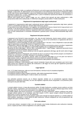 La funzione legislativa, inoltre, pur spettando al Parlamento, può anche essere esercitata dal Governo. Può infatti essere
delegata, in base all'art. 76, determinando così la prosecuzione in seno all'esecutivo del processo di integrazione politica
avviato nelle Camere (decreti legislativi), oppure può direttamente essere esercitata dal Governo, in casi straordinari di
necessità ed urgenza (Art. 77 Cost.), chiedendosi però, a pena di inesistenza sopravvenuta dell'atto, la conversione in
legge entro sessanta giorni (decreti legge).
Ulteriore fonte avente forza e valore di legge, pur con i rilevanti limiti derivanti dal testo costituzionale e dalla
giurisprudenza della Corte costituzionale, è il referendum abrogativo previsto dall'art. 75 della Costituzione.
Regolamenti di organizzazione degli organi costituzionali
I regolamenti di organizzazione degli organi costituzionali derivano dall'autonomia organizzativa degli stessi, godendo
quindi di un fondamento sia logico sia, nel testo della Costituzione, giuridico.
A lungo definiti come diritto particolare e non oggettivo, più correttamente si devono ritenere fonti di rango primario cui è
riservata, in virtù del principio di competenza, la disciplina di determinati settori.
Tra di essi, assumono particolare rilevanza i regolamenti della Corte costituzionale e i regolamenti parlamentari, sui quali
ultimi la Corte costituzionale si è dichiarata incompetente a giudicare posto il principio dell'insindacabilità degli interna
corporis.
Regolamenti del potere esecutivo
I regolamenti sono fonti-atti di rango secondario, che, oltre che alla Costituzione, devono essere conformi, a pena di
illegalità, anche alla legge (principio di legalità). In particolare, in caso di non conformità di un regolamento alle fonti di
rango superiore si ravvisano in giurisprudenza e dottrina due casi:
il regolamento è conforme alla legge, la quale però è incostituzionale. In tal caso, il vizio di illegittimità si ripercuote dalla
legge al regolamento e porta alla dichiarazione di illegittimità di esso;
il regolamento è difforme dalla legge. In tal caso, gli organi di giustizia amministrativa possono annullare il regolamento
per vizio di questo, senza nulla deliberare in merito all'atto legislativo da cui il regolamento trae efficacia.
Disciplinati da ultimo dalla legge n. 400 del 1988, e contemplati nell'art. 1 delle Preleggi, i regolamenti governativi hanno
una posizione tra le fonti secondarie. Essi sono di sei tipi:
regolamenti di esecuzione; vengono adottati per dare più agevole applicazione alle leggi, agli atti aventi valore di legge
ed ai regolamenti comunitari.
regolamenti di attuazione e integrazione; sono emanati nei casi in cui norme di rango primario pongano una disciplina di
principio che, per produrre i suoi effetti, abbisogni di una disciplina di dettaglio.
regolamenti indipendenti, che regolano, appunto, settori non disciplinati dalla legge e su cui non gravi una riserva di
legge assoluta, (sulla cui legittimità costituzionale autorevole dottrina ha avanzato seri dubbi);
regolamenti organizzativi, che di norma regolano il funzionamento delle pubbliche amministrazioni;
regolamenti delegati o di delegificazione,
regolamenti ministeriali e interministeriali (quali i decreti ministeriali). Questi ultimi sono considerati, però, fonti di terzo
grado poiché sono sottoposti non soltanto alla Costituzione e alle legge ma anche agli altri regolamenti governativi,
adottati dal Governo nella sua interezza.
Leggi regionali
L'art. 117 [1] della Costituzione, nella sua nuova formulazione, individua tre tipi di competenza legislativa:
la competenza esclusiva dello Stato;
la competenza ripartita tra Stato e Regioni (entrambe, nelle materie espressamente indicate);
la competenza esclusiva delle Regioni, in tutte le materie non enumerate.
Una particolare posizione assume, poi, lo Statuto regionale, adottato con un procedimento aggravato (doppia
deliberazione e referendum eventuale), ed unico atto legislativo regionale ancora impugnabile in via preventiva (entro
trenta giorni) da parte dello Stato.
Contratti collettivi
I contratti collettivi di lavoro, in base alla previsione dell'art. 39 della Costituzione, avrebbero dovuto costituire una fonte
del diritto «ibrida», presentando, per la loro formazione, il corpo del contratto e, per la loro efficacia erga omnes, l'anima
della legge. Ma l'art. 39, che è norma autorizzativa e non obbligante, non è stato attuato.
Ai contratti collettivi viene perciò riconosciuta, in via generale, nel nostro ordinamento, soltanto un'efficacia inter partes,
derogata soltanto laddove, in via transitoria, siano stati recepiti in d.P.R., oppure vengano utilizzati dal giudice per
determinare un minimo normativo ex art. 36 Costituzione.
Sebbene siano fonti del diritto non ancora operanti, qualora siano stipulati da sindacati registrati (c.d. contratti collettivi di
diritto pubblico), acquistano, a norma dell'art.39 della Costituzione, efficacia obbligatoria per tutti gli appartenenti alle
categorie alle quali il contratto si riferisce.
Fonti extra ordinem
Le fonti extra ordinem, consistenti in fatti e non atti normativi, sono fondate direttamente sulla costituzione materiale;
perciò, si applica ad esse il criterio di legittimità e non quello di legalità.
 