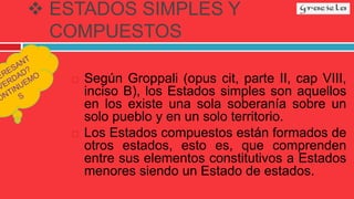  ESTADOS SIMPLES Y
COMPUESTOS
 Según Groppali (opus cit, parte II, cap VIII,
inciso B), los Estados simples son aquellos
en los existe una sola soberanía sobre un
solo pueblo y en un solo territorio.
 Los Estados compuestos están formados de
otros estados, esto es, que comprenden
entre sus elementos constitutivos a Estados
menores siendo un Estado de estados.
 
