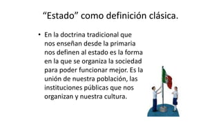 “Estado” como definición clásica.
• En la doctrina tradicional que
nos enseñan desde la primaria
nos definen al estado es la forma
en la que se organiza la sociedad
para poder funcionar mejor. Es la
unión de nuestra población, las
instituciones públicas que nos
organizan y nuestra cultura.
 