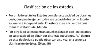 Clasificación de los estados.
• Por un lado están los Estados con plena capacidad de obrar, es
decir, que puede ejercer todas sus capacidades como Estado
soberano e independiente. En este caso se encuentran casi
todos los Estados del Mundo.
• Por otro lado se encuentran aquellos Estados con limitaciones
en su capacidad de obrar por distintas cuestiones. Así, dentro
de esta tipología se puede observar, a su vez, una segunda
clasificación de éstos. (Diap. #6)
 