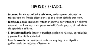 TIPOS DE ESTADO.
• Monarquías de autoridad tradicional, en las que el déspota ha
traspasado los límites discrecionales que le concedía la tradición.
• Dictaduras, más típicas del estado moderno, consisten en un control
absoluto del Estado por un grupo o coalición de grupos, sin admisión
de oposición política.
• El Estado totalitario impone una dominación minuciosa, burocrática
y paramilitar de la sociedad.
• La aristocracia; su nombre es un término griego que significa
gobierno de los mejores (Clase Alta).
 