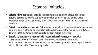 Estados limitados.
• Estado libre asociado, estado independiente pero en el que un tercer
estado asume parte de sus competencias exteriores, así como otras
materias tales como defensa, economía, milicia entre otras. Ej. Haití con
Francia.
• Estado bajo administración fiduciaria, parecido a lo que fueron los estados
bajo mandato, donde la sociedad internacional protege o asume la tutela
de ese estado como medida cautelar en tiempo de crisis.
• Estado soberano no reconocido internacionalmente, son estados
soberanos pero al momento de no ser reconocido en el ámbito
internacional por sanción o represión tienen muy limitada su capacidad de
obrar. EJ. Somalia, Taiwán y Uganda.
 