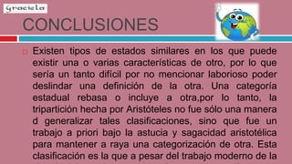 CONCLUSIONES
 Existen tipos de estados similares en los que puede
existir una o varias características de otro, por lo que
sería un tanto difícil por no mencionar laborioso poder
deslindar una definición de la otra. Una categoría
estadual rebasa o incluye a otra,por lo tanto, la
tripartición hecha por Aristóteles no fue sólo una manera
d generalizar tales clasificaciones, sino que fue un
trabajo a priori bajo la astucia y sagacidad aristotélica
para mantener a raya una categorización de otra. Esta
clasificación es la que a pesar del trabajo moderno de la
 