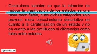  Concluímos también en que la intención de
reducir la clasificación de los estados es una
tarea poco fiable, pues dichas categorías solo
proveen mero conocimeiento descriptivo en
cuanto a la caraterización de un estado y no
en cuanto a las similitudes ni diferencias como
tales entre estados.
 