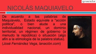 NICOLÁS MAQUIAVELO
De acuerdo a las palabras de
Maquiavelo, Estado equivale a "acción
política", o bien alude a una
individualidad nacional, un dominio
territorial, un régimen de gobierno (a
menudo la república) o situación (algo
afín a la etimología de la palabra:status).
(José Fernández Vega, lanación.com)
 