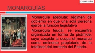 MONARQUÍAS
 Monarquía absoluta: régimen de
gobierno en que una sola persona
ejerce la función legislativa
 Monarquía feudal: se encuentra
organizada en forma de pirámide,
cuya cúspide la ocupa el monarca
como eminente propietario de la
totalidad del territorio del Estado.
 