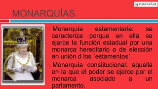 MONARQUÍAS
 Monarquía estamentaria: se
caracteriza porque en ella se
ejerce la función estadual por una
monarca hereditario o de elección
en unión d los ´estamentos´.
 Monarquía constitucional: aquella
en la que el poder se ejerce por el
monarca asociado a un
parlamento.
 