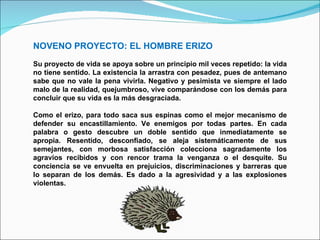NOVENO PROYECTO: EL HOMBRE ERIZO Su proyecto de vida se apoya sobre un principio mil veces repetido: la vida no tiene sentido. La existencia la arrastra con pesadez, pues de antemano sabe que no vale la pena vivirla. Negativo y pesimista ve siempre el lado malo de la realidad, quejumbroso, vive comparándose con los demás para concluir que su vida es la más desgraciada.  Como el erizo, para todo saca sus espinas como el mejor mecanismo de defender su encastillamiento. Ve enemigos por todas partes. En cada palabra o gesto descubre un doble sentido que inmediatamente se apropia. Resentido, desconfiado, se aleja sistemáticamente de sus semejantes, con morbosa satisfacción colecciona sagradamente los agravios recibidos y con rencor trama la venganza o el desquite. Su conciencia se ve envuelta en prejuicios, discriminaciones y barreras que lo separan de los demás. Es dado a la agresividad y a las explosiones violentas. 