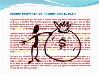 DÉCIMO PROYECTO: EL HOMBRE RICO McPATO Su proyecto de vida gira en torno al dinero, como hoy existe verdadera obsesión por el dinero, el hombre Rico MacPato presenta una gran variedad de caras. Una de ellas es la de hombre que solo piensa en enriquecerse y en atesorar. El dinero es su ideal supremo. No concibe la actividad o relación humana que no haya de ser lucrativa. Paga  salarios  de hambre y al trabajador lo trata peor que a un animal o a una maquina.  Su corazón está metalizado y solamente vive y piensa en función del dinero. Amigo de los lujos y de los derroches innecesarios, despilfarra en  viajes , en un  estilo de vida  suntuoso, que refuerza su  imagen  de poderoso y de rico. Tiene una visión individualista del  sistema  social. Para él la propiedad privada es un derecho divino, absoluto o inalienable. Mira con desconfianza y desprecio a los empobrecidos, que en cualquier momento, podrían constituirse en los más peligrosos enemigos de su fortuna. Con visión ingenua califica la riqueza como el trofeo de una inteligencia audaz o de una personalidad trabajadora, y a la  pobreza  como hija del vicio , la pereza o a la mala  administración . Se hace una reflexión personal, a la cual los participantes se deben preguntar a si mismos si se ven retratados en rasgos de los distintos  animales . Numera de uno a diez los diferentes animales, según el orden del parecido contigo, en que momentos de tu vida se manifiestas rasgos o comportamientos de tus tres primeros animales, ¿por qué?. Si tu vida continua así como va ¿con que tipo de animal te identificarás dentro de diez años, porque?. 