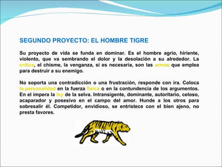 SEGUNDO PROYECTO: EL HOMBRE TIGRE Su proyecto de vida se funda en dominar. Es el hombre agrio, hiriente, violento, que va sembrando el dolor y la desolación a su alrededor. La  crítica , el chisme, la venganza, si es necesaria, son las  armas  que emplea para destruir a su enemigo. No soporta una contradicción o una frustración, responde con ira. Coloca  la personalidad  en la fuerza  física  o en la contundencia de los argumentos. En el impera la  ley  de la selva. Intransigente, dominante, autoritario, celoso, acaparador y posesivo en el campo del amor. Hunde a los otros para sobresalir él. Competidor, envidioso, se entristece con el bien ajeno, no presta favores. 