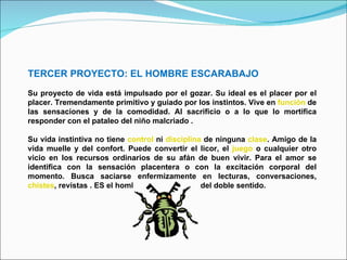 TERCER PROYECTO: EL HOMBRE ESCARABAJO Su proyecto de vida está impulsado por el gozar. Su ideal es el placer por el placer. Tremendamente primitivo y guiado por los instintos. Vive en  función  de las sensaciones y de la comodidad. Al sacrificio o a lo que lo mortifica responder con el pataleo del niño malcriado .  Su vida instintiva no tiene  control  ni  disciplina  de ninguna  clase . Amigo de la vida muelle y del confort. Puede convertir el licor, el  juego  o cualquier otro vicio en los recursos ordinarios de su afán de buen vivir. Para el amor se identifica con la sensación placentera o con la excitación corporal del momento. Busca saciarse enfermizamente en lecturas, conversaciones,  chistes , revistas . ES el hombre del " morbo" y del doble sentido. 