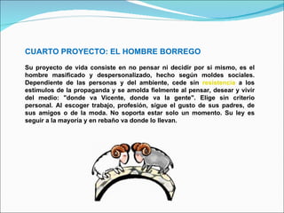 CUARTO PROYECTO: EL HOMBRE BORREGO Su proyecto de vida consiste en no pensar ni decidir por si mismo, es el hombre masificado y despersonalizado, hecho según moldes sociales. Dependiente de las personas y del ambiente, cede sin  resistencia  a los estímulos de la propaganda y se amolda fielmente al pensar, desear y vivir del medio: "donde va Vicente, donde va la gente". Elige sin criterio personal. Al escoger trabajo, profesión, sigue el gusto de sus padres, de sus amigos o de la moda. No soporta estar solo un momento. Su ley es seguir a la mayoría y en rebaño va donde lo llevan. 