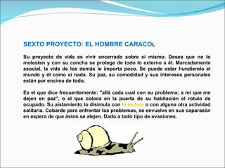 SEXTO PROYECTO: EL HOMBRE CARACO L Su proyecto de vida es vivir encerrado sobre sí mismo. Desea que no lo molesten y con su concha se protege de todo lo externo a él. Marcadamente asocial, la vida de los demás le importa poco. Se puede estar hundiendo el mundo y él como si nada. Su paz, su comodidad y sus intereses personales están por encima de todo.  Es el que dice frecuentemente: "allá cada cual con su problema; a mí que me dejen en paz", o el que coloca en la puerta de su habitación el rotulo de ocupado. Su aislamiento lo disimula con  la lectura  o con alguna otra actividad solitaria. Cobarde para enfrentar los problemas, se envuelve en sus caparazón en espera de que éstos se alejen. Dado a todo tipo de evasiones. 