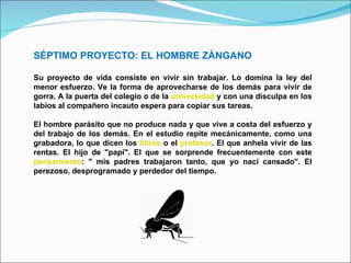 SÉPTIMO PROYECTO: EL HOMBRE ZÁNGANO Su proyecto de vida consiste en vivir sin trabajar. Lo domina la ley del menor esfuerzo. Ve la forma de aprovecharse de los demás para vivir de gorra. A la puerta del colegio o de la  universidad  y con una disculpa en los labios al compañero incauto espera para copiar sus tareas.  El hombre parásito que no produce nada y que vive a costa del esfuerzo y del trabajo de los demás. En el estudio repite mecánicamente, como una grabadora, lo que dicen los  libros  o el  profesor . El que anhela vivir de las rentas. El hijo de "papi". El que se sorprende frecuentemente con este  pensamiento : " mis padres trabajaron tanto, que yo nací cansado". El perezoso, desprogramado y perdedor del tiempo. 