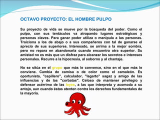 OCTAVO PROYECTO: EL HOMBRE PULPO Su proyecto de vida se mueve por la búsqueda del poder. Como el pulpo, con sus tentáculos va atrapando lugares estratégicos y personas claves. Para ganar poder utiliza o manipula a las personas. Traiciona a los de abajo o a sus compañeros con tal de ganarse el aprecio de sus superiores. Interesado, se arrima a la mejor sombra, pero no repara en abandonarla cuando encuentra otra superior. Su amistad no es más que un disfraz para alcanzar los secretos e intereses personales. Recurre a la hipocresía, al soborno y al chantaje. No se sitúa en el  grupo  que más le convence, sino en el que más le conviene. Cambia de camisa o de color como el camaleón. Es oportunista, "cepillero", calculador, "lagarto" sagaz y amigo de las influencias y de las "corbatas". Celoso de mantener privilegio y defensor acérrimo de las  leyes , a las que interpreta y acomoda a su antojo, aun cuando éstas atenten contra los derechos fundamentales de la mayoría. 