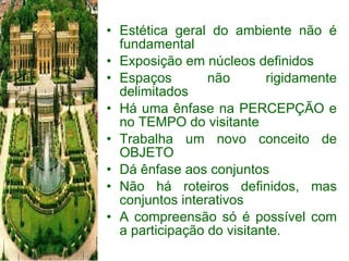 Estética geral do ambiente não é fundamental Exposição em núcleos definidos Espaços não rigidamente delimitados Há uma ênfase na PERCEPÇÃO e no TEMPO do visitante Trabalha um novo conceito de OBJETO Dá ênfase aos conjuntos Não há roteiros definidos, mas conjuntos interativos A compreensão só é possível com a participação do visitante. 