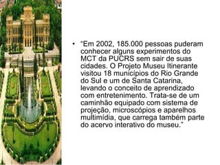 “ Em 2002, 185.000 pessoas puderam conhecer alguns experimentos do MCT da PUCRS sem sair de suas cidades. O Projeto Museu Itinerante visitou 18 municípios do Rio Grande do Sul e um de Santa Catarina, levando o conceito de aprendizado com entretenimento. Trata-se de um caminhão equipado com sistema de projeção, microscópios e aparelhos multimídia, que carrega também parte do acervo interativo do museu.” 