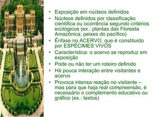 Exposição em núcleos definidos Núcleos definidos por classificação científica ou ocorrência segundo critérios ecológicos (ex.: plantas das Floresta Amazônica; peixes do pacífico) Ênfase no ACERVO, que é constituído por ESPÉCIMES VIVOS Característica: o acervo se reproduz em exposição Pode ou não ter um roteiro definido Há pouca interação entre visitantes e acervo Provoca intensa reação no visitante – mas para que haja real compreensão, é necessário o complemento educativo ou gráfico (ex.: textos) 