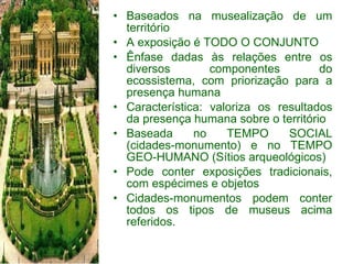 Baseados na musealização de um território A exposição é TODO O CONJUNTO Ênfase dadas às relações entre os diversos componentes do ecossistema, com priorização para a presença humana Característica: valoriza os resultados da presença humana sobre o território Baseada no TEMPO SOCIAL (cidades-monumento) e no TEMPO GEO-HUMANO (Sítios arqueológicos) Pode conter exposições tradicionais, com espécimes e objetos Cidades-monumentos podem conter todos os tipos de museus acima referidos. 