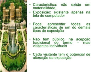 Característica: não existe em materialidade,  Exposição: existente apenas na tela do computador Pode apresentar todas as características de um do demais tipos de exposição Não tem público, na acepção tradicional do termo – mas visitantes individuais Cada visitante tem o potencial de alteração da exposição. 