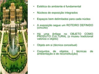 Estética do ambiente é fundamental Núcleos de exposição integrados Espaços bem delimitados para cada núcleo A exposição segue um ROTEIRO DEFINIDO (circuito) Há uma ênfase no OBJETO COMO PRODUTO CULTURAL (o museu tradicional valoriza o objeto) Objeto em si (técnica conceitual) Conjuntos de objetos ( técnicas de ambientação e de reconstituição) 