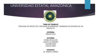 UNIVERSIDAD ESTATAL AMAZÓNICA
TEMA DE TRABAJO:
TIPOLOGIA DE PROYECTOS, TIPOLOGIA DE EMPRESAS Y BARRERAS DE ENTRADA DE UN
PROYECTO.
CÁTEDRA:
PROYECTOS I
AUTORES:
SONIA APUGLLÓN
GLADYS ALVARADO
VALERIA BAEZ
CARLOS ABDY
DOCENTE:
Dr. MARCO TORRES
 