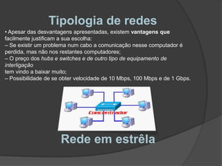 Tipologia de redes As desvantagens deste tipo de tipologia devem-se aos seguintesfactores:– O cabo utilizado é o somatório dos cabos que vão de cada computador parao concentrador;– Necessidade de se adquirir um dispositivo de interligação;– O número de portas de um concentrador é limitado;– A distância máxima sem amplificação é de apenas 100 m.Rede em estrêla