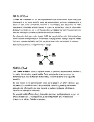RED EN ESTRELLA
Una red en estrella es una red de computadoras donde las estaciones están conectadas
directamente a un punto central y todas las comunicaciones se hacen necesariamente a
través de ese punto (conmutador, repetidor o concentrador). Los dispositivos no están
directamente conectados entre sí, además de que no se permite tanto tráfico de información.
Dada su transmisión, una red en estrella activa tiene un nodo central “activo” que normalmente
tiene los medios para prevenir problemas relacionados con el eco.
Se utiliza sobre todo para redes locales (LAN). La mayoría de las redes de área local que
tienen un conmutador (switch) o un concentrador (hub) siguen esta topología. El punto o nodo
central en estas sería el switch o el hub, por el que pasan todos los paquetes de usuarios.
Es la topología utilizada por la plataforma de Google.
RED EN ANILLO
Una red en anillo es una topología de red en la que cada estación tiene una única
conexión de entrada y otra de salida. Cada estación tiene un receptor y un
transmisor que hace la función de traductor, pasando la señal a la siguiente
estación.
En este tipo de red la comunicación se da por el paso de un token o testigo, que
se puede conceptualizar como un cartero que pasa recogiendo y entregando
paquetes de información, de esta manera se evitan eventuales pérdidas de
información debidas a colisiones.
En un anillo doble (Token Ring), dos anillos permiten que los datos se envíen en
ambas direcciones (Token passing). Esta configuración crea redundancia
(tolerancia a fallos). Evita las colisiones.
 