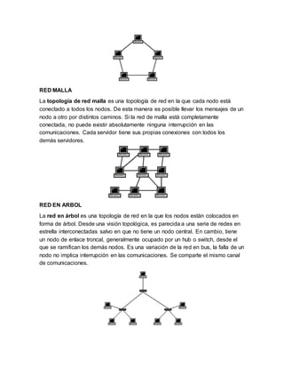 RED MALLA
La topología de red malla es una topología de red en la que cada nodo está
conectado a todos los nodos. De esta manera es posible llevar los mensajes de un
nodo a otro por distintos caminos. Si la red de malla está completamente
conectada, no puede existir absolutamente ninguna interrupción en las
comunicaciones. Cada servidor tiene sus propias conexiones con todos los
demás servidores.
RED EN ARBOL
La red en árbol es una topología de red en la que los nodos están colocados en
forma de árbol. Desde una visión topológica, es parecida a una serie de redes en
estrella interconectadas salvo en que no tiene un nodo central. En cambio, tiene
un nodo de enlace troncal, generalmente ocupado por un hub o switch, desde el
que se ramifican los demás nodos. Es una variación de la red en bus, la falla de un
nodo no implica interrupción en las comunicaciones. Se comparte el mismo canal
de comunicaciones.
 