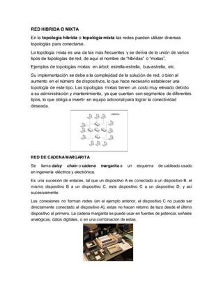 RED HIBRIDA O MIXTA
En la topología híbrida o topología mixta las redes pueden utilizar diversas
topologías para conectarse.
La topología mixta es una de las más frecuentes y se deriva de la unión de varios
tipos de topologías de red, de aquí el nombre de “híbridas” o “mixtas”.
Ejemplos de topologías mixtas: en árbol, estrella-estrella, bus-estrella, etc.
Su implementación se debe a la complejidad de la solución de red, o bien al
aumento en el número de dispositivos, lo que hace necesario establecer una
topología de este tipo. Las topologías mixtas tienen un costo muy elevado debido
a su administración y mantenimiento, ya que cuentan con segmentos de diferentes
tipos, lo que obliga a invertir en equipo adicional para lograr la conectividad
deseada.
RED DE CADENAMARGARITA
Se llama daisy chain o cadena margarita a un esquema de cableado usado
en ingeniería eléctrica y electrónica.
Es una sucesión de enlaces, tal que un dispositivo A es conectado a un dispositivo B, el
mismo dispositivo B a un dispositivo C, este dispositivo C a un dispositivo D, y así
sucesivamente.
Las conexiones no forman redes (en el ejemplo anterior, el dispositivo C no puede ser
directamente conectado al dispositivo A), estas no hacen retorno de lazo desde el último
dispositivo al primero. La cadena margarita se puede usar en fuentes de potencia, señales
analógicas, datos digitales, o en una combinación de estas.
 