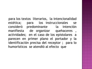   para los textos  literarios,  la intencionalidad  estética;  para  los instruccionales  se consideró predominante  la intención manifiesta  de organizar  quehaceres , actividades;  en el caso de los epistolares  a parecen en primer plano el portador y la identificación precisa del receptor ;  para lo humorísticos  se atendió al efecto  que    