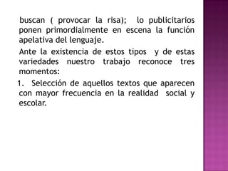    buscan ( provocar la risa);  lo publicitarios ponen primordialmente en escena la función apelativa del lenguaje.   Ante la existencia de estos tipos  y de estas variedades nuestro trabajo reconoce tres momentos:  1.  Selección de aquellos textos que aparecen  con mayor frecuencia en la realidad  social y escolar.