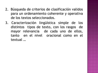 2.  Búsqueda de criterios de clasificación validos para un ordenamiento coherente y operativa  de los textos seleccionados. 3. Caracterización lingüística simple de los distintos  tipos de texto, con los rasgos  de mayor relevancia  de cada uno de ellos, tanto  en el nivel  oracional como en el textual …     