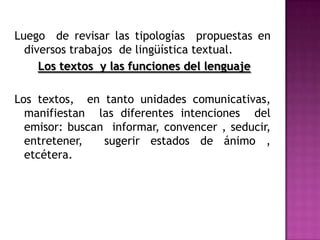 Luego  de revisar las tipologías  propuestas en diversos trabajos  de lingüística textual.Los textos  y las funciones del lenguaje Los textos,  en tanto unidades comunicativas, manifiestan  las diferentes intenciones  del emisor: buscan  informar, convencer , seducir,  entretener,  sugerir estados de ánimo , etcétera. 