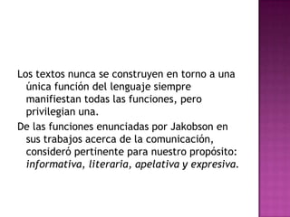 Los textos nunca se construyen en torno a una única función del lenguaje siempre manifiestan todas las funciones, pero privilegian una.De las funciones enunciadas por Jakobson en sus trabajos acerca de la comunicación, consideró pertinente para nuestro propósito: informativa, literaria, apelativa y expresiva. 
