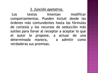 3. función apelativa.    Los textos Intentan modificar comportamientos. Pueden incluir desde las órdenes más contundentes hasta las fórmulas de cortesía y los recursos de seducción más sutiles para llevar al receptor a aceptar lo que el autor le propone, a actuar de una determinada manera,  a admitir como verdaderas sus premisas.  