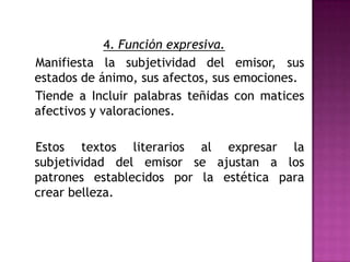 4. Función expresiva.   Manifiesta la subjetividad del emisor, sus estados de ánimo, sus afectos, sus emociones.   Tiende a Incluir palabras teñidas con matices afectivos y valoraciones.    Estos textos literarios al expresar la subjetividad del emisor se ajustan a los patrones establecidos por la estética para crear belleza.
