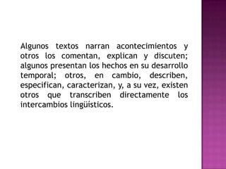    Algunos textos narran acontecimientos y otros los comentan, explican y discuten; algunos presentan los hechos en su desarrollo temporal; otros, en cambio, describen,  especifican, caracterizan, y, a su vez, existen otros que transcriben directamente los intercambios lingüísticos. 