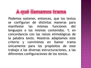 A qué llamamos trama   Podemos sostener, entonces, que los textos se configuran de distintas maneras para manifestar las mismas funciones del lenguajes o los mismos contenidos. Y, en concordancia con las raíces etimológicas de la palabra texto. Nosotros adaptamos este criterio y convinimos en llamar trama únicamente para los propósitos de este trabajo a las diversas estructuraciones, a las diferentes configuraciones de los textos.