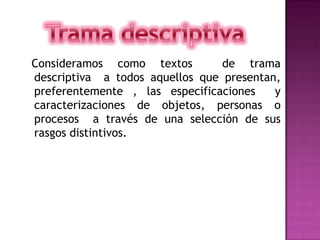 Trama descriptiva   Consideramos como textos  de trama descriptiva  a todos aquellos que presentan, preferentemente , las especificaciones  y caracterizaciones de objetos, personas o procesos  a través de una selección de sus rasgos distintivos.    