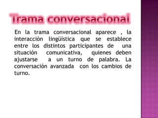    En la trama conversacional aparece , la interacción lingüística que se establece  entre los distintos participantes de  una situación  comunicativa,  quienes deben ajustarse  a un turno de palabra. La conversación avanzada  con los cambios de turno.Trama conversacional  