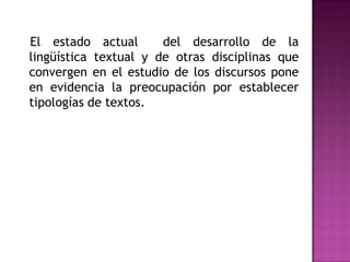    El estado actual  del desarrollo de la lingüística textual y de otras disciplinas que convergen en el estudio de los discursos pone en evidencia la preocupación por establecer tipologías de textos.  