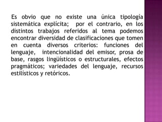    Es obvio que no existe una única tipología sistemática explícita;  por el contrario, en los distintos trabajos referidos al tema podemos encontrar diversidad de clasificaciones que tomen en cuenta diversos criterios: funciones del lenguaje,  intencionalidad del emisor, prosa de base, rasgos lingüísticos o estructurales, efectos pragmáticos; variedades del lenguaje, recursos estilísticos y retóricos.