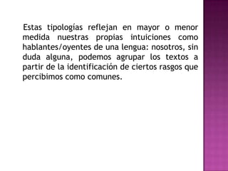    Estas tipologías reflejan en mayor o menor medida nuestras propias intuiciones como hablantes/oyentes de una lengua: nosotros, sin duda alguna, podemos agrupar los textos a partir de la identificación de ciertos rasgos que percibimos como comunes. 