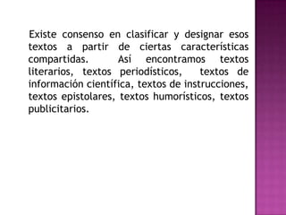    Existe consenso en clasificar y designar esos textos a partir de ciertas características compartidas.  Así encontramos textos literarios, textos periodísticos,  textos de información científica, textos de instrucciones, textos epistolares, textos humorísticos, textos publicitarios.  