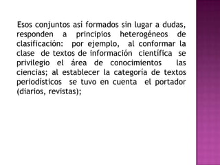    Esos conjuntos así formados sin lugar a dudas, responden a principios heterogéneos de clasificación:  por ejemplo,  al conformar la clase  de textos de información  científica  se privilegio el área de conocimientos  las ciencias; al establecer la categoría de textos  periodísticos  se tuvo en cuenta  el portador  (diarios, revistas);  