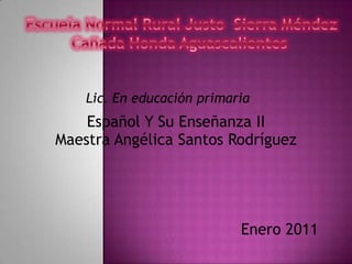 Escuela Normal Rural Justo  Sierra MéndezCañada Honda Aguascalientes  Lic. En educación primaria  Español Y Su Enseñanza II Maestra Angélica Santos Rodríguez Enero 2011 